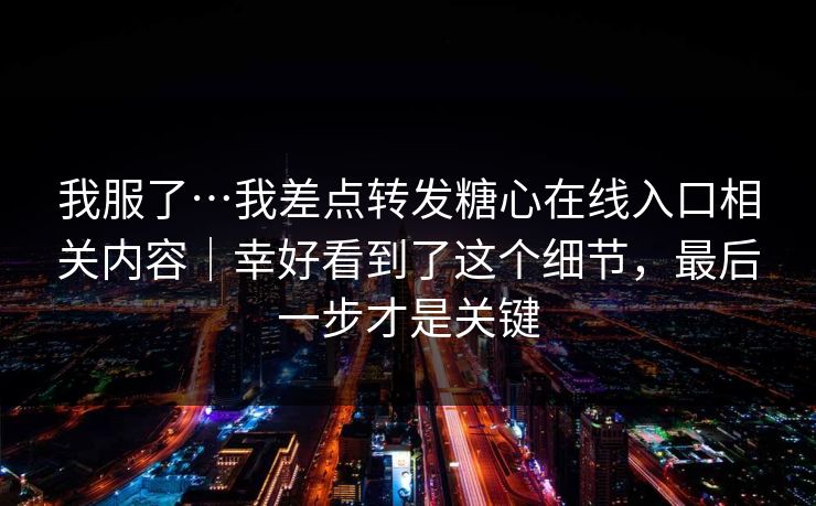 我服了…我差点转发糖心在线入口相关内容｜幸好看到了这个细节，最后一步才是关键