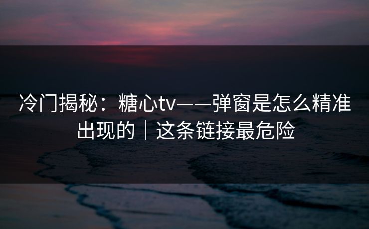 冷门揭秘：糖心tv——弹窗是怎么精准出现的｜这条链接最危险