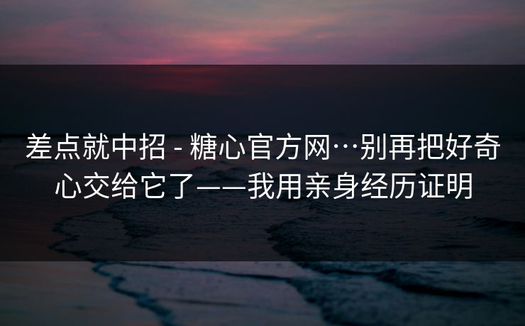 差点就中招 - 糖心官方网…别再把好奇心交给它了——我用亲身经历证明