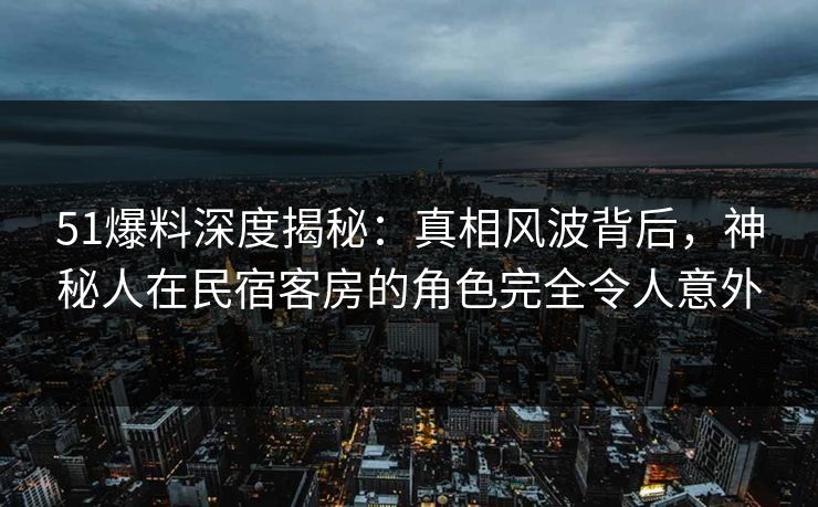51爆料深度揭秘：真相风波背后，神秘人在民宿客房的角色完全令人意外