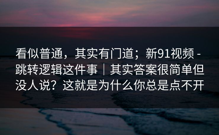 看似普通，其实有门道；新91视频 - 跳转逻辑这件事｜其实答案很简单但没人说？这就是为什么你总是点不开