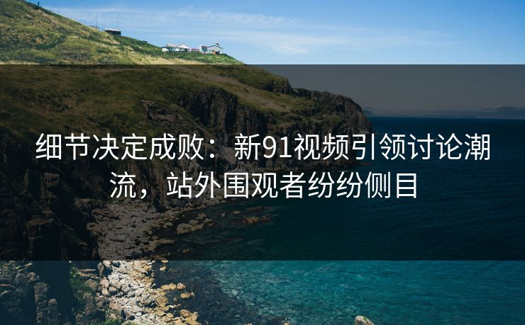 细节决定成败：新91视频引领讨论潮流，站外围观者纷纷侧目