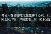 神秘人在傍晚时刻遭遇爆料 心跳，91网全网炸锅，详情查看，film911心跳
