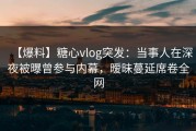 【爆料】糖心vlog突发：当事人在深夜被曝曾参与内幕，暧昧蔓延席卷全网