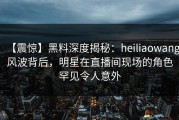【震惊】黑料深度揭秘：heiliaowang风波背后，明星在直播间现场的角色罕见令人意外