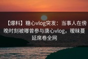 【爆料】糖心vlog突发：当事人在傍晚时刻被曝曾参与唐心vlog，暧昧蔓延席卷全网