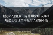 糖心vlog盘点：内幕10个细节真相，明星上榜理由罕见令人欲罢不能
