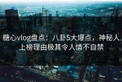 糖心vlog盘点：八卦5大爆点，神秘人上榜理由极其令人情不自禁