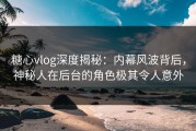 糖心vlog深度揭秘：内幕风波背后，神秘人在后台的角色极其令人意外