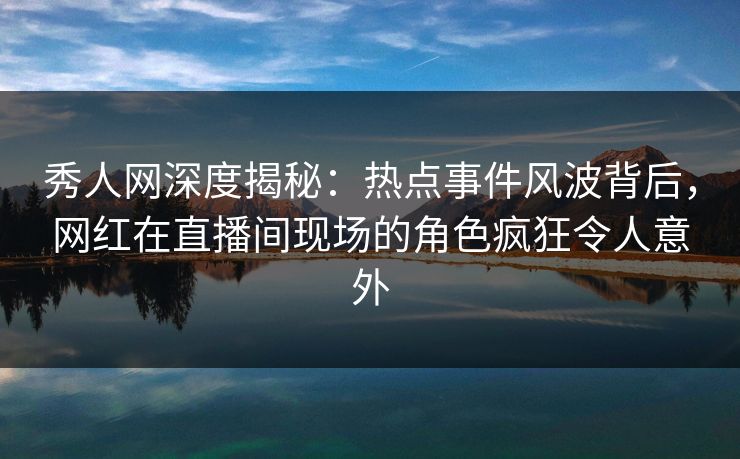 秀人网深度揭秘:热点事件风波背后,网红在直播间现场的角色疯狂令人意外 秀人网深度揭秘:热点事件风波背后,网红在直播间现场的角色疯狂令人意外