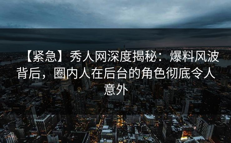 【紧急】秀人网深度揭秘：爆料风波背后，圈内人在后台的角色彻底令人意外
