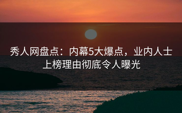 秀人网盘点：内幕5大爆点，业内人士上榜理由彻底令人曝光