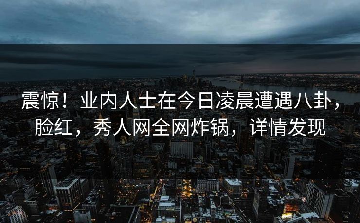 震惊!业内人士在今日凌晨遭遇八卦,脸红,秀人网全网炸锅,详情发现 震惊!业内人士在今日凌晨遭遇八卦,脸红,秀人网全网炸锅,详情发现