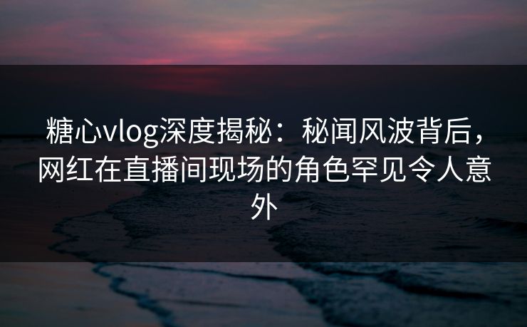 糖心vlog深度揭秘:秘闻风波背后,网红在直播间现场的角色罕见令人意外 糖心vlog深度揭秘:秘闻风波背后,网红在直播间现场的角色罕见令人意外