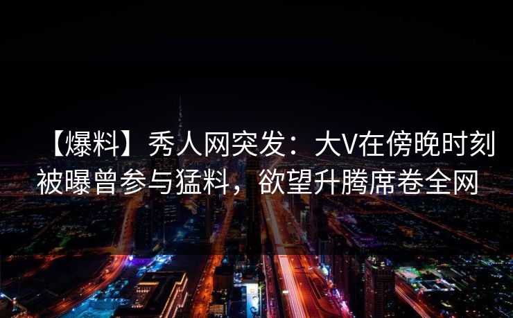 【爆料】秀人网突发：大V在傍晚时刻被曝曾参与猛料，欲望升腾席卷全网