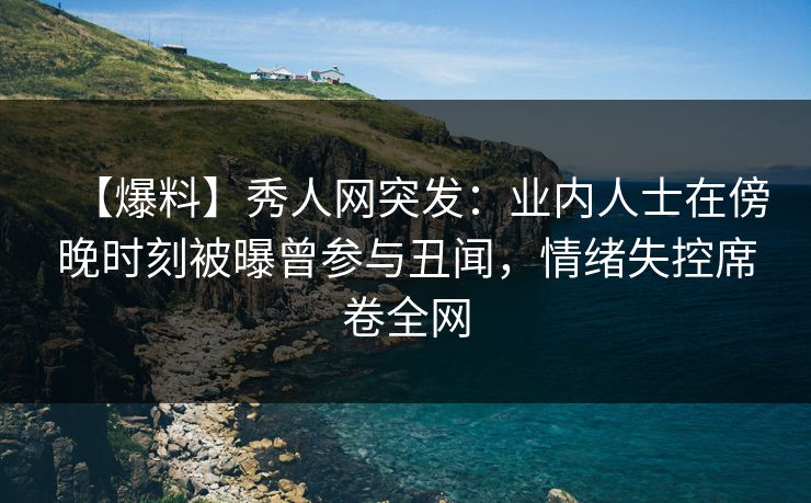 【爆料】秀人网突发：业内人士在傍晚时刻被曝曾参与丑闻，情绪失控席卷全网