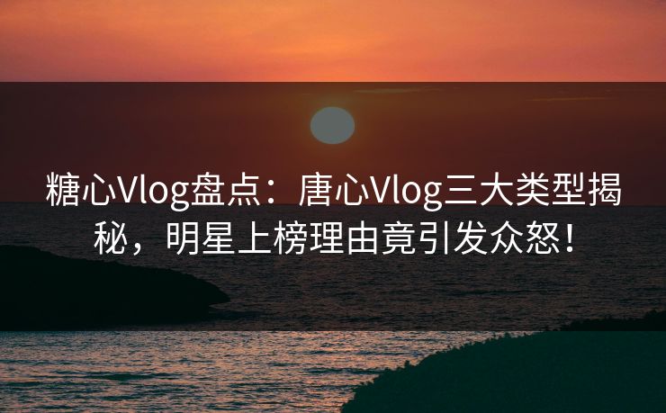 糖心Vlog盘点:唐心Vlog三大类型揭秘,明星上榜理由竟引发众怒! 糖心Vlog盘点:唐心Vlog三大类型揭秘,明星上榜理由竟引发众怒!
