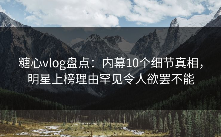 糖心vlog盘点：内幕10个细节真相，明星上榜理由罕见令人欲罢不能