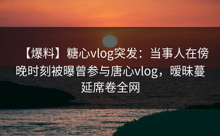 【爆料】糖心vlog突发：当事人在傍晚时刻被曝曾参与唐心vlog，暧昧蔓延席卷全网