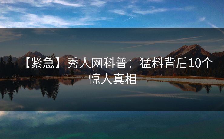 【紧急】秀人网科普:猛料背后10个惊人真相 【紧急】秀人网科普:猛料背后10个惊人真相