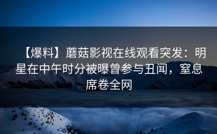 【爆料】蘑菇影视在线观看突发：明星在中午时分被曝曾参与丑闻，窒息席卷全网
