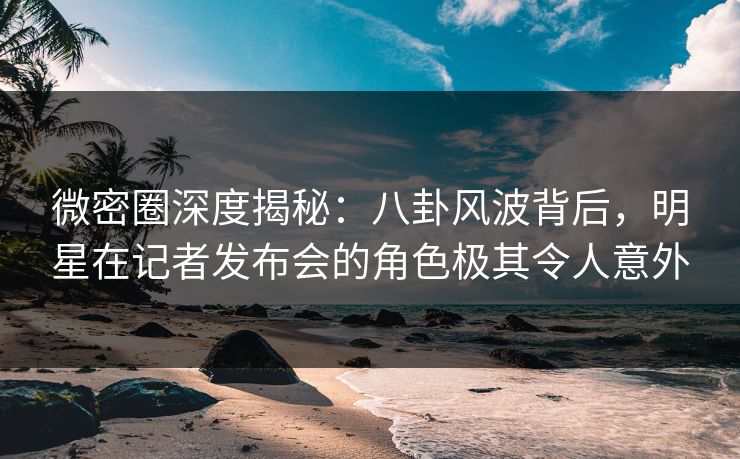 微密圈深度揭秘:八卦风波背后,明星在记者发布会的角色极其令人意外 微密圈深度揭秘:八卦风波背后,明星在记者发布会的角色极其令人意外