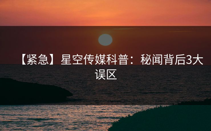 【紧急】星空传媒科普：秘闻背后3大误区