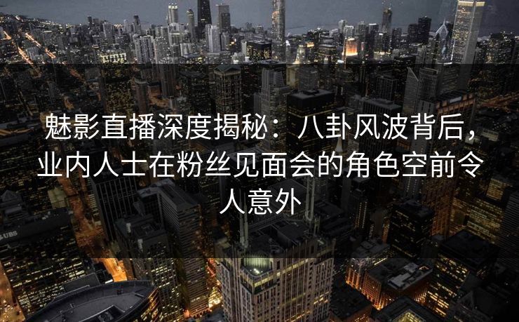 魅影直播深度揭秘:八卦风波背后,业内人士在粉丝见面会的角色空前令人意外 魅影直播深度揭秘:八卦风波背后,业内人士在粉丝见面会的角色空前令人意外