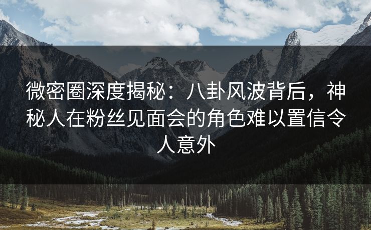 微密圈深度揭秘：八卦风波背后，神秘人在粉丝见面会的角色难以置信令人意外