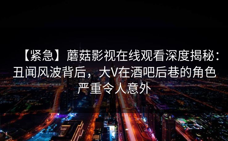 【紧急】蘑菇影视在线观看深度揭秘：丑闻风波背后，大V在酒吧后巷的角色严重令人意外