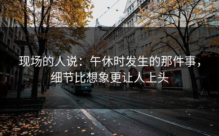 现场的人说：午休时发生的那件事，细节比想象更让人上头