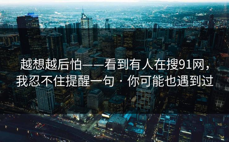 越想越后怕——看到有人在搜91网,我忍不住提醒一句 · 你可能也遇到过 越想越后怕——看到有人在搜91网,我忍不住提醒一句 · 你可能也遇到过