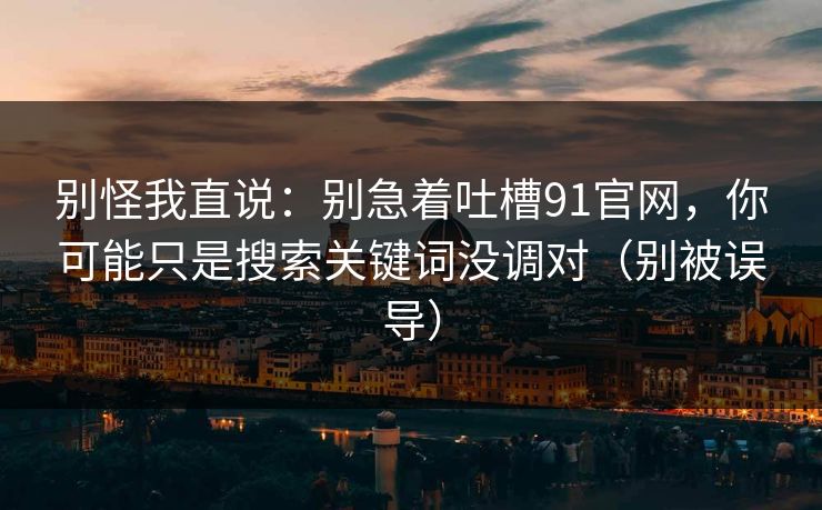 别怪我直说：别急着吐槽91官网，你可能只是搜索关键词没调对（别被误导）