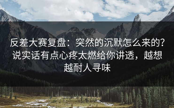 反差大赛复盘：突然的沉默怎么来的？说实话有点心疼太燃给你讲透，越想越耐人寻味