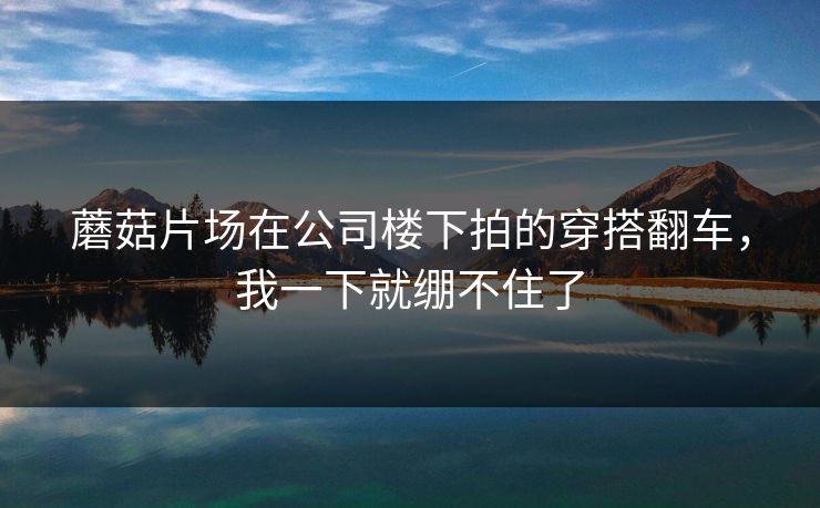蘑菇片场在公司楼下拍的穿搭翻车,我一下就绷不住了 蘑菇片场在公司楼下拍的穿搭翻车,我一下就绷不住了