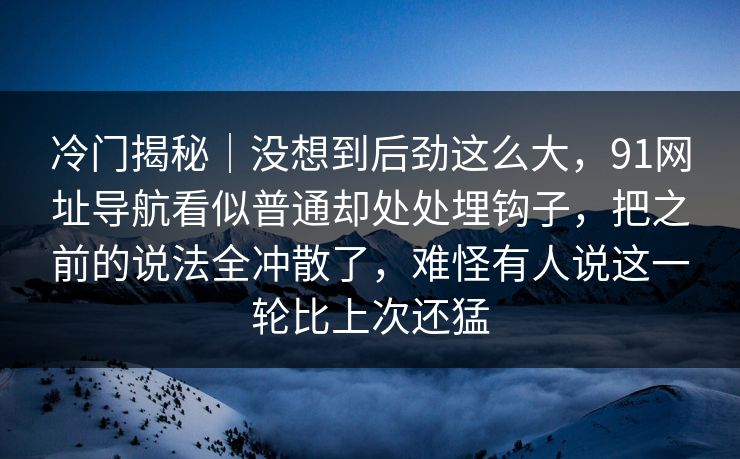冷门揭秘|没想到后劲这么大,91网址导航看似普通却处处埋钩子,把之前的说法全冲散了,难怪有人说这一轮比上次还猛 冷门揭秘|没想到后劲这么大,91网址导航看似普通却处处埋钩子,把之前的说法全冲散了,难怪有人说这一轮比上次还猛